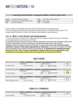 / 10
Calcio Open Pavia 2015-2016 – Comunicato Ufficiale n° 06 del 19 ottobre 2015
N.P.R. = non pervenuto referto arbitrale V.D. = vedi delibera Giudice Sportivo
N.D.I.C. = non disputata per impraticabilità campo SOSP. = gara sospesa
N.O. = gara non omologata N.D. = non disputata
Vorrei ricordarvi le tempistiche legate alla richiesta di spostamenti di gare programmate.
Vi invito a rileggere con attenzione le disposizioni regolamentari per le discipline sportive calcio a 7/11
categoria Open, all'articolo 4 comma 2 e di attenervi rigorosamente a quanto riportato.
Art. 4 - Date e orari di gare già programmate
1. Ai sensi dell’articolo 34 delle N.A.S. tutte le gare devono svolgersi nel giorno, all’orario e nel campo
previsti dal calendario o dal Comunicato Ufficiale;
2. Specifiche situazioni potranno essere richieste utilizzando esclusivamente l’apposito modulo con
l’assenso sottoscritto da parte di entrambe le società interessate; dovrà inoltre essere
obbligatoriamente indicata la data concordata per il recupero della gara che non dovrà essere
superiore ai 30 giorni dalla data programmata da calendario e comunque il recupero non potrà
essere effettuato oltre la data di termine del Campionato; la richiesta dovrà obbligatoriamente
pervenire al C.S.I. entro 15 giorni antecedenti la disputa dell’incontro programmato; ogni
spostamento di orario/gara programmata sarà soggetto ad un diritto fisso di € 25,00.
RECUPERI
OPEN A 7 GIRONE A – 3° giornata – martedì 20 ottobre 2015
INCONTRO RISULTATO ORA
CG TRIVOLZIO - CSI CASORATE - Trivolzio 20:30
OPEN A 7 GIRONE C – 3° giornata – mercoledì 21 ottobre 2015
INCONTRO RISULTATO ORA
US ARNABOLDI - CSL S.ZENONE - Campospinoso 21:00
OPEN A 11 GIRONE A – 1° giornata – mercoledì 28 ottobre 2015
INCONTRO RISULTATO ORA
ASD S.PIETRO CALCIO - CRAL ATENEO - Pv-Frigirola 21:00
ERRATA CORRIGE
OPEN A 7 GIRONE A – 3° giornata – domenica 04 ottobre 2015
INCONTRO RISULTATO ORA
ASD RAINBOW - GS MONCUCCHESE 4 - 3
 