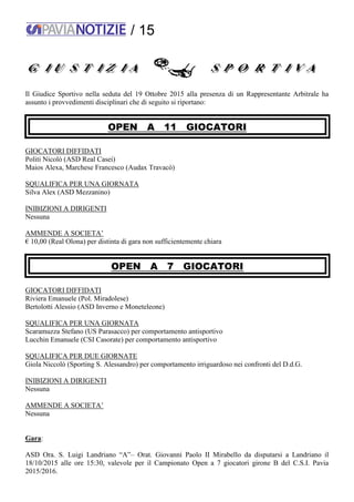 / 15
Il Giudice Sportivo nella seduta del 19 Ottobre 2015 alla presenza di un Rappresentante Arbitrale ha
assunto i provvedimenti disciplinari che di seguito si riportano:
OPEN A 11 GIOCATORI
GIOCATORI DIFFIDATI
Politi Nicolò (ASD Real Casei)
Maios Alexa, Marchese Francesco (Audax Travacò)
SQUALIFICA PER UNA GIORNATA
Silva Alex (ASD Mezzanino)
INIBIZIONI A DIRIGENTI
Nessuna
AMMENDE A SOCIETA’
€ 10,00 (Real Olona) per distinta di gara non sufficientemente chiara
OPEN A 7 GIOCATORI
GIOCATORI DIFFIDATI
Riviera Emanuele (Pol. Miradolese)
Bertolotti Alessio (ASD Inverno e Moneteleone)
SQUALIFICA PER UNA GIORNATA
Scaramuzza Stefano (US Parasacco) per comportamento antisportivo
Lucchin Emanuele (CSI Casorate) per comportamento antisportivo
SQUALIFICA PER DUE GIORNATE
Giola Niccolò (Sporting S. Alessandro) per comportamento irriguardoso nei confronti del D.d.G.
INIBIZIONI A DIRIGENTI
Nessuna
AMMENDE A SOCIETA’
Nessuna
Gara:
ASD Ora. S. Luigi Landriano “A”– Orat. Giovanni Paolo II Mirabello da disputarsi a Landriano il
18/10/2015 alle ore 15:30, valevole per il Campionato Open a 7 giocatori girone B del C.S.I. Pavia
2015/2016.
 