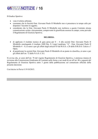 / 16
Il Giudice Sportivo:
 visto il referto arbitrale;
 constatato che la Società Orat. Giovanni Paolo II Mirabello non si presentava in tempo utile per
disputare l’incontro in oggetto;
 considerato che la Orat. Giovanni Paolo II Mirabello non inoltrava a questo Comitato alcuna
comunicazione scritta e documentata, comprovante la giustificata assenza in campo, come prevede
il Regolamento di Giustizia Sportiva;
DELIBERA
 di applicare il risultato tecnico di gara persa per 0 – 4 alla società Orat. Giovanni Paolo II
Mirabello omologando il risultato ASD Ora. S. Luigi Landriano “A”– Orat. Giovanni Paolo II
Mirabello 4 – 0, ai sensi e per gli effetti degli articoli 63 del R.G.S. e 28 delle D.R.D.S. Calcio a 7
Open;
 di penalizzare la società Orat. Giovanni Paolo II Mirabello di un punto in classifica, ai sensi e per
gli effetti dell’art. 72 delle N.A.S. C.S.I.
Si avvisa che, ai sensi dell’art. 78 del vigente Regolamento di Giustizia Sportiva, è ammessa istanza di
revisione alla Commissione Giudicante di Comitato nelle forme e nei modi di cui all’art. 80 e seguenti del
Regolamento di Giustizia Sportiva entro 3 giorni dalla pubblicazione sul comunicato ufficiale della
presente decisione.
Così deciso in Pavia il 19/10/2015.
 