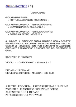 / 19
DISCIPLINARE
GIOCATORI DIFFIDATI :
 FRITTOLI ALESSANDRO ( CERGNAGO )
GIOCATORI SQUALIFICATI PER UNA GIORNATA:
 LAZZARIN DAVIDE ( SCALDASOLE )
GIOCATORI SQUALIFICATI PER DUE GIORNATE :
 BOZZOLAN DAVIDE ( VIGOR 13 )
SI INIBISCE IL DIRIGENTE FURINI MAURIZIO DELLA SOCIETA’
SPARTAK-KIBO A RICOPRIRE INCARICHI UFFICIALI FINO AL
GIORNO 20 NOVEMBRE 2015 PER CONTEGNO GRAVEMENTE
OFFENSIVO E MINACCIOSO NEI CONFRONTI DEL DIRETTORE DI
GARA.
RECUPERO 1° GIORNATA
VIGOR 13 - CASSOLNOVO - risultato 1 - 2
DUCALI – I LEGIONARI
GIOVEDI’ 22 OTTOBRE – MASERA – ORE 20.45
A TUTTE LE SOCIETA’ , PREGASI RITIRARE IL PRIMA
POSSIBILE , IL MODULO ISCRIZIONE CORSO
ALLENATORE C.S.I. DI BASE
PRESSO SEDE C.S.I. VIGEVANO
 