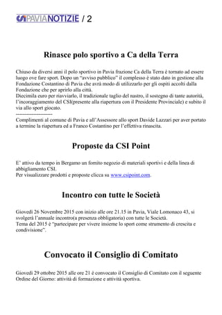 / 2
Rinasce polo sportivo a Ca della Terra
Chiuso da diversi anni il polo sportivo in Pavia frazione Ca della Terra è tornato ad essere
luogo ove fare sport. Dopo un “avviso pubblico” il complesso è stato dato in gestione alla
Fondazione Costantino di Pavia che avrà modo di utilizzarlo per gli ospiti accolti dalla
Fondazione che per aprirlo alla città.
Diecimila euro per riavviarlo, il tradizionale taglio del nastro, il sostegno di tante autorità,
l’incoraggiamento del CSI(presente alla riapertura con il Presidente Provinciale) e subito il
via allo sport giocato.
---------------------
Complimenti al comune di Pavia e all’Assessore allo sport Davide Lazzari per aver portato
a termine la riapertura ed a Franco Costantino per l’effettiva rinascita.
Proposte da CSI Point
E’ attivo da tempo in Bergamo un fornito negozio di materiali sportivi e della linea di
abbigliamento CSI.
Per visualizzare prodotti e proposte clicca su www.csipoint.com.
Incontro con tutte le Società
Giovedì 26 Novembre 2015 con inizio alle ore 21.15 in Pavia, Viale Lomonaco 43, si
svolgerà l’annuale incontro(a presenza obbligatoria) con tutte le Società.
Tema del 2015 è “partecipare per vivere insieme lo sport come strumento di crescita e
condivisione”.
Convocato il Consiglio di Comitato
Giovedì 29 ottobre 2015 alle ore 21 è convocato il Consiglio di Comitato con il seguente
Ordine del Giorno: attività di formazione e attività sportiva.
 