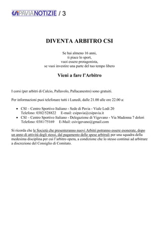 / 3
DIVENTA ARBITRO CSI
Se hai almeno 16 anni,
ti piace lo sport,
vuoi essere protagonista,
se vuoi investire una parte del tuo tempo libero
Vieni a fare l’Arbitro
I corsi (per arbitri di Calcio, Pallavolo, Pallacanestro) sono gratuiti.
Per informazioni puoi telefonare tutti i Lunedì, dalle 21.00 alle ore 22.00 a:
 CSI – Centro Sportivo Italiano - Sede di Pavia - Viale Lodi 20
Telefono: 0382/528822 E-mail: csipavia@csipavia.it
 CSI – Centro Sportivo Italiano - Delegazione di Vigevano - Via Madonna 7 dolori
Telefono: 0381/75169 E-Mail: csivigevano@gmail.com
Si ricorda che le Società che presenteranno nuovi Arbitri potranno essere esonerate, dopo
un anno di attività degli stessi, dal pagamento delle spese arbitrali per una squadra della
medesima disciplina per cui l’arbitro opera, a condizione che lo stesso continui ad arbitrare
a discrezione del Consiglio di Comitato.
 
