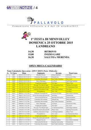 / 4
P A L L A V O L O
C o m u n i c a t o U f f i c i a l e n . 4 d e l 2 0 o t t o b r e 2 0 1 5
1° FESTA DI MINIVOLLEY
DOMENICA 25 OTTOBRE 2015
LANDRIANO
14,30 RITROVO
15,00 INIZIO GARE
16,30 SALUTO e MERENDA
OPEN MISTA CALENDARIO
Nome Calendario: Open mista - OPEN MISTA Pavia (Pallavolo)
G. N. Gara Data Impianto In casa Fuori casa
1 16001 DOM 25-10-15 21:00 Miradolo Pal.com. Polisp.miradolese Ads Kalos
1 16002 DOM 25-10-15 21:00 Corteolona, Pal.comunale Dinamik Iene Universo In Volley
1 16003 MER 28-10-15 21:30 Corteolona, Pal.comunale Iene Volley Corteolona Fun - Cool
1 16004 DOM 25-10-15 21:00 Pavia, Palacampus Cus Pavia Asd S.luigi Landriano
1 16005 MAR 20-10-15 21:30 S.angelo,pal.ist.pandini New Sport Manzo Team
1 16006 LUN 09-11-15 21:00 Pavia,pal. Via Folla Di Sopra Us Sanmaurense Pavia Sporting Torrevecchia
2 16007 LUN 26-10-15 21:00 Travacò Siccomario,pal.scuole M. Manzo Team Us Sanmaurense Pavia
2 16008 GIO 29-10-15 21:00 Landriano, Pal.oratorio S.luigi Asd S.luigi Landriano New Sport
2 16009 DOM 20-12-15 19:00 Pavia,palatreves Fun - Cool Cus Pavia
2 16010 DOM 01-11-15 21:00 Carbonara Ticino,pal.com. Universo In Volley Iene Volley Corteolona
2 16011 MAR 27-10-15 21:30 Travacò Siccomario,pal.scuole M. Ads Kalos Dinamik Iene
2 16012 MER 28-10-15 21:15 Torrevecchia Pia Pal.com Sporting Torrevecchia Polisp.miradolese
3 16013 DOM 08-11-15 21:00 Corteolona, Pal.comunale Dinamik Iene Polisp.miradolese
3 16014 SAB 07-11-15 21:00 Corteolona, Pal.comunale Iene Volley Corteolona Ads Kalos
3 16015 DOM 08-11-15 21:00 Pavia, Palacampus Cus Pavia Universo In Volley
3 16016 GIO 05-11-15 21:30 S.angelo,pal.ist.pandini New Sport Fun - Cool
3 16017 LUN 02-11-15 21:00 Pavia,pal. Via Folla Di Sopra Us Sanmaurense Pavia Asd S.luigi Landriano
3 16018 LUN 02-11-15 21:00 Travacò Siccomario,pal.scuole M. Manzo Team Sporting Torrevecchia
4 16019 VEN 13-11-15 21:00 Landriano, Pal.oratorio S.luigi Asd S.luigi Landriano Manzo Team
4 16020 DOM 15-11-15 19:00 Pavia,palatreves Fun - Cool Us Sanmaurense Pavia
4 16021 GIO 12-11-15 21:30 S.angelo,pal.ist.pandini New Sport Universo In Volley
4 16022 MAR 10-11-15 21:30 Travacò Siccomario,pal.scuole M. Ads Kalos Cus Pavia
4 16023 DOM 15-11-15 21:00 Miradolo Pal.com. Polisp.miradolese Iene Volley Corteolona
4 16024 MER 11-11-15 21:15 Torrevecchia Pia Pal.com Sporting Torrevecchia Dinamik Iene
5 16025 SAB 21-11-15 21:00 Corteolona, Pal.comunale Iene Volley Corteolona Dinamik Iene
 