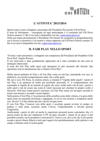 10
L’ATTIVITA’ 2013/2014
Questo tema è stato sviluppato e presentato dal Presidente Provinciale CSI di Pavia.
Il testo di riferimento – consegnato ad ogni partecipante è il contenuto del CSI Pavia
Notizie numero 31 Bis il cui testo è disponibile sul sito: csipavia@csipavia.it
Nella sua ampia presentazione il Presidente Provinciale ha comparato la programmazione
con il lavoro a consuntivo i cui numeri e sintesi appaiono sul CSI Pavia Notizie numero 32
Bis il cui testo è disponibile sul sito: csipavia@csipavia.it
IL FAIR PLAY NELLO SPORT
“Il tema è stato presentato e sviluppato con competenza dal Presidente del Panathlon Club
Pavia Prof. Angelo Porcaro.
Il suo intervento è stato grandemente apprezzato ed è stato corredato da una serie di
immagini interessanti.
Il tema del Fair Play nello sport sarà riproposto in altri momenti alle Società. Qui
riportiamo solo la introduzione che ci illustra il Fair Play”.
Molto spesso parliamo di Etica e di Fair Play come un tutt’uno, intendendo con essi, in
definitiva, un corretto comportamento nella vita e nello sport.
Ma non è così. Per Etica, in estrema sintesi, si intende il “rispetto delle regole”, mentre il
fair Play è un qualcosa di molto più profondo, personale. E’ il comportamento che
contempla il rispetto di un insieme di regole che sono valide nella vita di tutti i giorni e
nello sport e tali da creare una scala di valori necessari per orientare le proprie scelte o
decisioni. Nell’etica siamo passivi esecutori, nel Fair Play siamo noi ad agire secondo le
nostre convinzioni e secondo i nostri impulsi.
Nella pratica il Fair Play è l’accettazione della sconfitta come della vittoria, è la gioia dello
sport come un momento divertente e appagante, in cui lo star insieme e competere anche
con “diversi” è il fine ultimo più che vincere ad ogni costo.
Il vero Fair Play, l’essenza vera della sport, è accettare quanto avviene in campo, in
pedana o sulla pista, accettare anche l’errore, l’imponderabile e talvolta persino
l’ingiustizia.
Analizzando i pareri di altri ed anche le esperienze personali posso concludere che c’è
ancora molto da fare per migliorare il FP ed agire secondo i canoni di un gioco il più
possibile corretto, ma le prospettive sono positive. Tocca a voi, anzi a noi, far si che questo
accada e perciò diamo fiducia a tutti quei ragazzi che quotidianamente, nelle palestre e sui
campi, si battono sotto la nostra guida.
 
