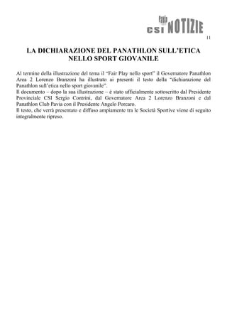 11
LA DICHIARAZIONE DEL PANATHLON SULL’ETICA
NELLO SPORT GIOVANILE
Al termine della illustrazione del tema il “Fair Play nello sport” il Governatore Panathlon
Area 2 Lorenzo Branzoni ha illustrato ai presenti il testo della “dichiarazione del
Panathlon sull’etica nello sport giovanile”.
Il documento – dopo la sua illustrazione – è stato ufficialmente sottoscritto dal Presidente
Provinciale CSI Sergio Contrini, dal Governatore Area 2 Lorenzo Branzoni e dal
Panathlon Club Pavia con il Presidente Angelo Porcaro.
Il testo, che verrà presentato e diffuso ampiamente tra le Società Sportive viene di seguito
integralmente ripreso.
 