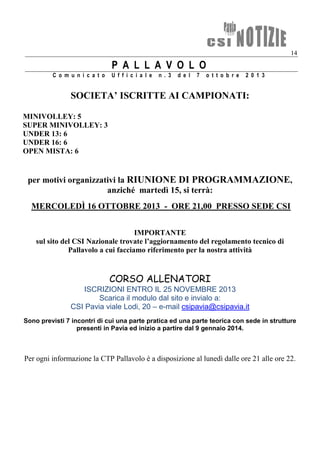 14
P A L L A V O L O
C o m u n i c a t o U f f i c i a l e n . 3 d e l 7 o t t o b r e 2 0 1 3
SOCIETA’ ISCRITTE AI CAMPIONATI:
MINIVOLLEY: 5
SUPER MINIVOLLEY: 3
UNDER 13: 6
UNDER 16: 6
OPEN MISTA: 6
per motivi organizzativi la RIUNIONE DI PROGRAMMAZIONE,
anziché martedì 15, si terrà:
MERCOLEDÌ 16 OTTOBRE 2013 - ORE 21,00 PRESSO SEDE CSI
IMPORTANTE
sul sito del CSI Nazionale trovate l’aggiornamento del regolamento tecnico di
Pallavolo a cui facciamo riferimento per la nostra attività
CORSO ALLENATORI
ISCRIZIONI ENTRO IL 25 NOVEMBRE 2013
Scarica il modulo dal sito e invialo a:
CSI Pavia viale Lodi, 20 – e-mail csipavia@csipavia.it
Sono previsti 7 incontri di cui una parte pratica ed una parte teorica con sede in strutture
presenti in Pavia ed inizio a partire dal 9 gennaio 2014.
Per ogni informazione la CTP Pallavolo è a disposizione al lunedì dalle ore 21 alle ore 22.
 