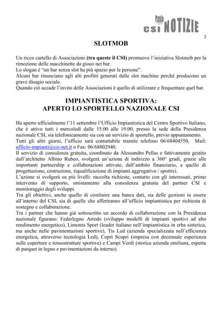 2
SLOTMOB
Un ricco cartello di Associazioni (tra queste il CSI) promuove l’iniziativa Slotmob per la
rimozione delle macchinette da gioco nei bar.
Lo slogan è “un bar senza slot ha più spazio per le persone”.
Alcuni bar rinunciano agli alti profitti generati dalle slot machine perché producono un
grave disagio sociale.
Quando ciò accade l’invito delle Associazioni è quello di utilizzare e frequentare quel bar.
IMPIANTISTICA SPORTIVA:
APERTO LO SPORTELLO NAZIONALE CSI
Ha aperto ufficialmente l’11 settembre l’Ufficio Impiantistica del Centro Sportivo Italiano,
che è attivo tutti i mercoledì dalle 15.00 alle 19.00, presso la sede della Presidenza
nazionale CSI, sia telefonicamente sia con un servizio di sportello, previo appuntamento.
Tutti gli altri giorni, l’ufficio sarà contattabile tramite telefono 06/68404550, Mail:
ufficio-impianti@csi-net.it o Fax: 06/68802940.
Il servizio di consulenza gratuita, coordinato da Alessandro Pellas e fattivamente gestito
dall’architetto Albino Rubeo, svolgerà un’azione di indirizzo a 360° gradi, grazie alle
importanti partnership e collaborazioni attivate, dall’ambito finanziario, a quello di
progettazione, costruzione, riqualificazione di impianti aggregativo / sportivi.
L’azione si svolgerà su più livelli: raccolta richieste, contatto con gli interessati, primo
intervento di supporto, smistamento alla consulenza gratuita del partner CSI e
monitoraggio degli sviluppi.
Tra gli obiettivi, anche quello di costituire una banca dati, sia delle gestioni in essere
all’interno del CSI, sia di quelle che afferiranno all’ufficio impiantistica per richiesta di
sostegno e collaborazione.
Tra i partner che hanno già sottoscritto un accordo di collaborazione con la Presidenza
nazionale figurano: Federlegno Arredo (sviluppo modelli di impianti sportivi ad alto
rendimento energetico), Limonta Sport (leader italiano nell’impiantistica in erba sintetica,
ma anche nelle pavimentazioni sportive), Tis Led (azienda specializzata nell’efficienza
energetica, attraverso tecnologia Led), Copri Scopri (impresa con decennale esperienza
sulle coperture e tensostrutture sportive) e Campi Verdi (storica azienda emiliana, esperta
di parquet in legno e pavimentazioni da interno).
 