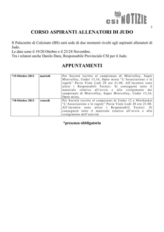 3
CORSO ASPIRANTI ALLENATORI DI JUDO
Il Palazzetto di Calcinato (BS) sarà sede di due momenti rivolti agli aspiranti allenatori di
Judo.
Le date sono il 19/20 Ottobre e il 23/24 Novembre.
Tra i relatori anche Danilo Dara, Responsabile Provinciale CSI per il Judo.
APPUNTAMENTI
*15 Ottobre 2013 martedì Per Società iscritte al campionato di Minivolley, Super
Minivolley, Under 13,16, Open mista “L’Associazione e le
regole” Pavia Viale Lodi 20 ore 21.00. All’incontro sono
attesi i Responsabili Tecnici. Si consegnerà tutto il
materiale relativo all’avvio e allo svolgimento dei
campionati di Minivolley, Super Minivolley, Under 13,16,
Open mista.
*18 Ottobre 2013 venerdì Per Società iscritte al campionati di Under 12 e Minibasket
“L’Associazione e le regole” Pavia Viale Lodi 20 ore 21.00.
All’incontro sono attesi i Responsabili Tecnici. Si
consegnerà tutto il materiale relativo all’avvio e allo
svolgimento dell’attività
*presenza obbligatoria
 