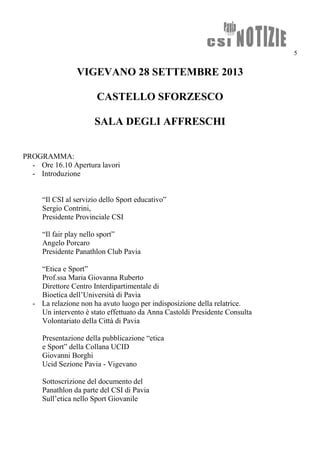 5
VIGEVANO 28 SETTEMBRE 2013
CASTELLO SFORZESCO
SALA DEGLI AFFRESCHI
PROGRAMMA:
- Ore 16.10 Apertura lavori
- Introduzione
“Il CSI al servizio dello Sport educativo”
Sergio Contrini,
Presidente Provinciale CSI
“Il fair play nello sport”
Angelo Porcaro
Presidente Panathlon Club Pavia
“Etica e Sport”
Prof.ssa Maria Giovanna Ruberto
Direttore Centro Interdipartimentale di
Bioetica dell’Università di Pavia
- La relazione non ha avuto luogo per indisposizione della relatrice.
Un intervento è stato effettuato da Anna Castoldi Presidente Consulta
Volontariato della Città di Pavia
Presentazione della pubblicazione “etica
e Sport” della Collana UCID
Giovanni Borghi
Ucid Sezione Pavia - Vigevano
Sottoscrizione del documento del
Panathlon da parte del CSI di Pavia
Sull’etica nello Sport Giovanile
 
