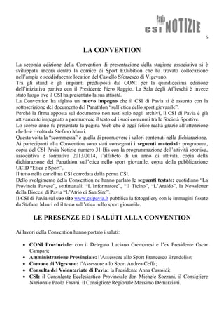 6
LA CONVENTION
La seconda edizione della Convention di presentazione della stagione associativa si è
sviluppata ancora dentro la cornice di Sport Exhibition che ha trovato collocazione
nell’ampia e soddisfacente location del Castello Sforzesco di Vigevano.
Tra gli stand e gli impianti predisposti dal CONI per la quindicesima edizione
dell’iniziativa partiva con il Presidente Piero Raggio. La Sala degli Affreschi è invece
stato luogo ove il CSI ha presentato la sua attività.
La Convention ha siglato un nuovo impegno che il CSI di Pavia si è assunto con la
sottoscrizione del documento del Panathlon “sull’etica dello sport giovanile”.
Perché la firma apposta sul documento non resti solo negli archivi, il CSI di Pavia è già
attivamente impegnato a promuovere il testo ed i suoi contenuti tra le Società Sportive.
Lo scorso anno fu presentata la pagina Web che è oggi felice realtà grazie all’attenzione
che le è rivolta da Stefano Mauri.
Questa volta la “scommessa” è quella di promuovere i valori contenuti nella dichiarazione.
Ai partecipanti alla Convention sono stati consegnati i seguenti materiali: programma,
copia del CSI Pavia Notizie numero 31 Bis con la programmazione dell’attività sportiva,
associativa e formativa 2013/2014, l’alfabeto di un anno di attività, copia della
dichiarazione del Panathlon sull’etica nello sport giovanile, copia della pubblicazione
UCID “Etica e Sport”.
Il tutto nella cartellina CSI corredata dalla penna CSI.
Dello svolgimento della Convention ne hanno parlato le seguenti testate: quotidiano “La
Provincia Pavese”, settimanali: “L’Informatore”, “Il Ticino”, “L’Araldo”, la Newsletter
della Diocesi di Pavia “L’Atrio di San Siro”.
Il CSI di Pavia sul suo sito www.csipavia.it pubblica la fotogallery con le immagini fissate
da Stefano Mauri ed il testo sull’etica nello sport giovanile.
LE PRESENZE ED I SALUTI ALLA CONVENTION
Ai lavori della Convention hanno portato i saluti:
 CONI Provinciale: con il Delegato Luciano Cremonesi e l’ex Presidente Oscar
Campari;
 Amministrazione Provinciale: l’Assessore allo Sport Francesco Brendolise;
 Comune di Vigevano: l’Assessore allo Sport Andrea Ceffa;
 Consulta del Volontariato di Pavia: la Presidente Anna Castoldi;
 CSI: il Consulente Ecclesiastico Provinciale don Michele Sozzani, il Consigliere
Nazionale Paolo Fasani, il Consigliere Regionale Massimo Demarziani.
 