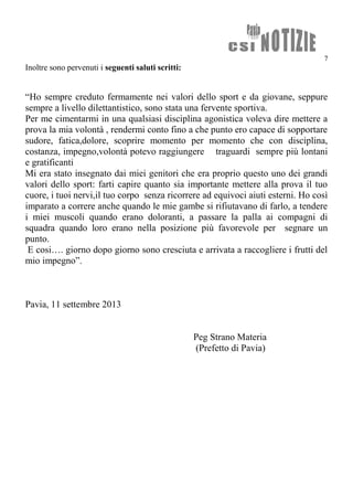 7
Inoltre sono pervenuti i seguenti saluti scritti:
“Ho sempre creduto fermamente nei valori dello sport e da giovane, seppure
sempre a livello dilettantistico, sono stata una fervente sportiva.
Per me cimentarmi in una qualsiasi disciplina agonistica voleva dire mettere a
prova la mia volontà , rendermi conto fino a che punto ero capace di sopportare
sudore, fatica,dolore, scoprire momento per momento che con disciplina,
costanza, impegno,volontà potevo raggiungere traguardi sempre più lontani
e gratificanti
Mi era stato insegnato dai miei genitori che era proprio questo uno dei grandi
valori dello sport: farti capire quanto sia importante mettere alla prova il tuo
cuore, i tuoi nervi,il tuo corpo senza ricorrere ad equivoci aiuti esterni. Ho così
imparato a correre anche quando le mie gambe si rifiutavano di farlo, a tendere
i miei muscoli quando erano doloranti, a passare la palla ai compagni di
squadra quando loro erano nella posizione più favorevole per segnare un
punto.
E cosi…. giorno dopo giorno sono cresciuta e arrivata a raccogliere i frutti del
mio impegno”.
Pavia, 11 settembre 2013
Peg Strano Materia
(Prefetto di Pavia)
 