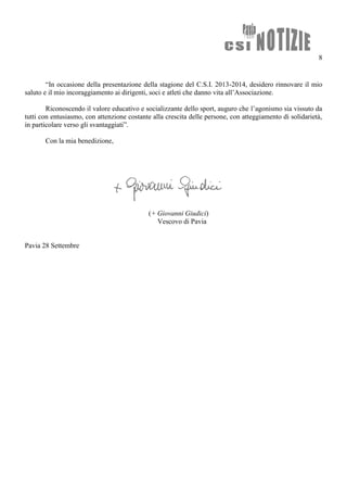 8
“In occasione della presentazione della stagione del C.S.I. 2013-2014, desidero rinnovare il mio
saluto e il mio incoraggiamento ai dirigenti, soci e atleti che danno vita all’Associazione.
Riconoscendo il valore educativo e socializzante dello sport, auguro che l’agonismo sia vissuto da
tutti con entusiasmo, con attenzione costante alla crescita delle persone, con atteggiamento di solidarietà,
in particolare verso gli svantaggiati”.
Con la mia benedizione,
(+ Giovanni Giudici)
Vescovo di Pavia
Pavia 28 Settembre
 
