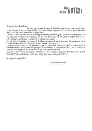 9
“Egregio Signor Presidente,
ho letto con interesse il materiale da Lei inviatomi e sono contento di vedere
molte attività educative e formative che fanno dello sport il linguaggio su cui inserire i migliori valori
della vita di relazione con se stessi e con gli altri.
Tutto ciò facilita la promozione di un atteggiamento responsabile e aperto agli altri in modo positivo che
può esprimere al meglio i valori cristiani che la Chiesa annuncia e che dialogano in modo armonico con i
valori di riferimento di ogni società civile solidale e democratica.
Per questo ben volentieri mi prendo il desiderato impegno di incontrarLa con gli operatori e con il
Consulente Diocesano, don Riccardo Campari, il più presto possibile.
Purtroppo, però, la data del 28 settembre è per me impossibile, perché in quella occasione vivrò la
celebrazione della mia ordinazione episcopale nella cattedrale di Bergamo alle ore 17.00. In tale data vi
ricorderò nella preghiera, ma chiedo anche a voi un ricordo nelle vostre.
Auspicando una sempre più intensa collaborazione tra le strutture ecclesiali delle parrocchie e della
diocesi di Vigevano, le auguro ogni bene e un proficuo anno sportivo 2013-2014”.
Bergamo, 21 agosto 2013.
+ Maurizio Gervasoni
 