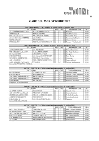 11

                          GARE DEL 27-28 OTTOBRE 2012

                   OPEN 11 GIRONE A - 4° Giornata di andata sabato 27 ottobre 2012
                     INCONTRO                           RISULTATO         CAMPO DI GARA          ORA
AS TEMPO PREZIOSO CAFE'    -   POL. D.CARPIGNANESE          -       Redavalle                    15:00
TENNIS CLUB                -   REAL CASEI ASD               -       Cittadella Azzurra           17:00
CUP CALCIO PAVIA           -   AMATORI SAN PIETRO           -       Montebaldo-Pavia             15:00
AC ENI RAFF.SANNAZZARO     -   U.S.PADUS                    -       Sannazzaro-Raffinerie        15:00
GHIAIE CALCIO              -   PANTERA ROSA                 -       Ghiaie di Corana             15:00
STS ROZZANO                -   ASD OR.SAN COLOMBANO         -       Rozzano - Via Garibaldi      15:00

                  OPEN 11 GIRONE B - 4° Giornata di andata domenica 28 ottobre 2012
                     INCONTRO                           RISULTATO         CAMPO DI GARA          ORA
AUDAX TRAVACO'            -    G.S. NEGRUZZO                -       Travaco Siccomario           11:00
USD S.ROCCO GARLASCO      -    MAR.LIFT FILIGHERA           -       San Biagio-Garlasco          15:00
FC CAVAGNERA              -    UPOL LUNGAVILLA              -       Cavagnera                    15:00
INTER CONTROL             -    U.S.CASANOVA STAFFORA        -       Torre d'Isola                10:00
NEW TEAM GERENZAGO        -    ASD REAL VALVERSA            -       Gerenzago                    15:00
ASD LONATESE              -    ASD ATLETICO CERANOVA        -       Casanova Lonati              15:00
A.S.D. MOGGI E CATTANEO   -    PENAROL                      -       Frazione San Leonardo        15:00
Riposa: RIVANAZZANO TERME C.

                  OPEN 7 GIRONE A - 4° Giornata di andata domenica 28 ottobre 2012
                    INCONTRO                            RISULTATO        CAMPO DI GARA           ORA
CG TRIVOLZIO               -   FC VERNATE 2012              -       Trivolzio-Oratorio           11:00
CSI CASORATE               -   AL PARCHETTO                 -       Casorate P. - Via Magnaghi   11:30
ASD OR.S.L. LANDRIANO B    -   ASD RAINBOW                  -       Landriano-Oratorio           16:00
ASD OR.S.L. LANDRIANO A    -   PARASACCO A                  -       Landriano-Oratorio           15:00
PASTURAGO                  -   A.C. TROVO                   -       Moncucco di Vernate          14:30
Riposa: GS MONCUCCHESE

                  OPEN 7 GIRONE B - 4° Giornata di andata domenica 28 ottobre 2012
                    INCONTRO                            RISULTATO        CAMPO DI GARA           ORA
AS RIVER TICINO            -   SOCCEROOS                    -       Ca' della Terra              11:00
ASD CASCINE CALDERARI      -   ATLETICO LINAROLO            -       Cascine Calderari            15:00
SPORTING S.ALESSANDRO      -   OR.SAN MARTINO CALCIO        -       Pv-Or.S.Alessandro           15:00
ATLETICO ALBUZZANO         -   ASD SEMIANA                  -       Corteolona-Oratorio          15:00
PARASACCO B                -   U.S.VOLANTE RONCARO          -       Parasacco                    15:00
Riposa: POL.MIRADOLESE

                  OPEN 7 GIRONE C - 4° Giornata di andata domenica 28 ottobre 2012
                    INCONTRO                            RISULTATO        CAMPO DI GARA           ORA
ORAT. SAN GIUSEPPE         -   CARDINAL MAFFI                       Santa Cristina-Comunale      15:00
FC BARBIANELLO ASD         -   ASD BRONI 7                          Barbianello-Comunale         15:00
SBOCCO ROSSO FORTUNAGO     -   ASD ZAVAVERDE                        S.Eusebio-Fortunago          15:00
CSL SAN ZENONE             -   OLIMPIC TORRE 91                     San Zenone-Oratorio          15:00
U. S. ARNABOLDI            -   ASD INVERNO E MONTELEONE             Campospinoso                 14:30
AS ZERBO                   -   ASD ROMAGNESE                        Zerbo-Oratorio               14:30
 
