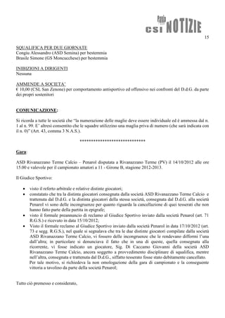 15

SQUALIFICA PER DUE GIORNATE
Congiu Alessandro (ASD Semina) per bestemmia
Brasile Simone (GS Moncucchese) per bestemmia

INIBIZIONI A DIRIGENTI
Nessuna

AMMENDE A SOCIETA’
€ 10,00 (CSL San Zenone) per comportamento antisportivo ed offensivo nei confronti del D.d.G. da parte
dei propri sostenitori


COMUNICAZIONE:

Si ricorda a tutte le società che “la numerazione delle maglie deve essere individuale ed è ammessa dal n.
1 al n. 99. E’ altresì consentito che le squadre utilizzino una maglia priva di numero (che sarà indicata con
il n. 0)” (Art. 43, comma 3 N.A.S.).

                                    *****************************

Gara:

ASD Rivanazzano Terme Calcio – Penarol disputata a Rivanazzano Terme (PV) il 14/10/2012 alle ore
15.00 e valevole per il campionato amatori a 11 - Girone B, stagione 2012-2013.

Il Giudice Sportivo:

    visto il referto arbitrale e relative distinte giocatori;
    constatato che tra la distinta giocatori consegnata dalla società ASD Rivanazzano Terme Calcio e
     trattenuta dal D.d.G. e la distinta giocatori della stessa società, consegnata dal D.d.G. alla società
     Penarol vi sono delle incongruenze per quanto riguarda la cancellazione di quei tesserati che non
     hanno fatto parte della partita in epigrafe;
    visto il formale preannuncio di reclamo al Giudice Sportivo inviato dalla società Penarol (art. 71
     R.G.S.) e ricevuto in data 15/10/2012;
    Visto il formale reclamo al Giudice Sportivo inviato dalla società Penarol in data 17/10/2012 (art.
     73 e segg. R.G.S.), nel quale si segnalava che tra le due distinte giocatori compilate dalla società
     ASD Rivanazzano Terme Calcio, vi fossero delle incongruenze che le rendevano difformi l’una
     dall’altra; in particolare si denunciava il fatto che in una di queste, quella consegnata alla
     ricorrente, vi fosse indicato un giocatore, Sig. Di Caccamo Giovanni della società ASD
     Rivanazzano Terme Calcio, ancora soggetto a provvedimento disciplinare di squalifica, mentre
     nell’altra, consegnata e trattenuta dal D.d.G., siffatto tesserato fosse stato debitamente cancellato.
     Per tale motivo, si richiedeva la non omologazione della gara di campionato e la conseguente
     vittoria a tavolino da parte della società Penarol;


Tutto ciò premesso e considerato,
 