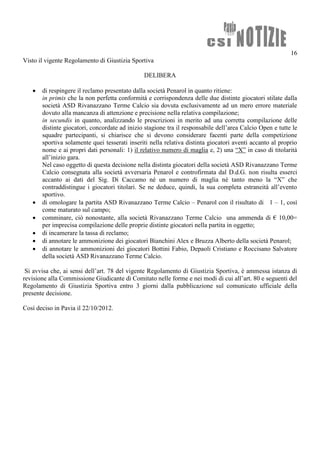 16
Visto il vigente Regolamento di Giustizia Sportiva

                                               DELIBERA

      di respingere il reclamo presentato dalla società Penarol in quanto ritiene:
       in primis che la non perfetta conformità e corrispondenza delle due distinte giocatori stilate dalla
       società ASD Rivanazzano Terme Calcio sia dovuta esclusivamente ad un mero errore materiale
       dovuto alla mancanza di attenzione e precisione nella relativa compilazione;
       in secundis in quanto, analizzando le prescrizioni in merito ad una corretta compilazione delle
       distinte giocatori, concordate ad inizio stagione tra il responsabile dell’area Calcio Open e tutte le
       squadre partecipanti, si chiarisce che si devono considerare facenti parte della competizione
       sportiva solamente quei tesserati inseriti nella relativa distinta giocatori aventi accanto al proprio
       nome e ai propri dati personali: 1) il relativo numero di maglia e, 2) una “X” in caso di titolarità
       all’inizio gara.
       Nel caso oggetto di questa decisione nella distinta giocatori della società ASD Rivanazzano Terme
       Calcio consegnata alla società avversaria Penarol e controfirmata dal D.d.G. non risulta esserci
       accanto ai dati del Sig. Di Caccamo né un numero di maglia né tanto meno la “X” che
       contraddistingue i giocatori titolari. Se ne deduce, quindi, la sua completa estraneità all’evento
       sportivo.
      di omologare la partita ASD Rivanazzano Terme Calcio – Penarol con il risultato di 1 – 1, così
       come maturato sul campo;
      comminare, ciò nonostante, alla società Rivanazzano Terme Calcio una ammenda di € 10,00=
       per imprecisa compilazione delle proprie distinte giocatori nella partita in oggetto;
      di incamerare la tassa di reclamo;
      di annotare le ammonizione dei giocatori Bianchini Alex e Bruzza Alberto della società Penarol;
      di annotare le ammonizioni dei giocatori Bottini Fabio, Depaoli Cristiano e Roccisano Salvatore
       della società ASD Rivanazzano Terme Calcio.

 Si avvisa che, ai sensi dell’art. 78 del vigente Regolamento di Giustizia Sportiva, è ammessa istanza di
revisione alla Commissione Giudicante di Comitato nelle forme e nei modi di cui all’art. 80 e seguenti del
Regolamento di Giustizia Sportiva entro 3 giorni dalla pubblicazione sul comunicato ufficiale della
presente decisione.

Così deciso in Pavia il 22/10/2012.
 