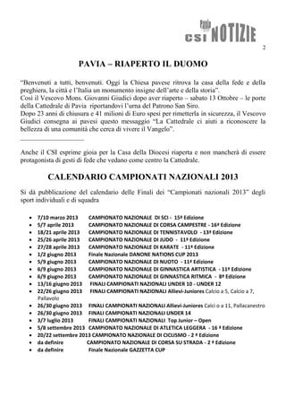 2

                       PAVIA – RIAPERTO IL DUOMO

“Benvenuti a tutti, benvenuti. Oggi la Chiesa pavese ritrova la casa della fede e della
preghiera, la città e l’Italia un monumento insigne dell’arte e della storia”.
Così il Vescovo Mons. Giovanni Giudici dopo aver riaperto – sabato 13 Ottobre – le porte
della Cattedrale di Pavia riportandovi l’urna del Patrono San Siro.
Dopo 23 anni di chiusura e 41 milioni di Euro spesi per rimetterla in sicurezza, il Vescovo
Giudici consegna ai pavesi questo messaggio “La Cattedrale ci aiuti a riconoscere la
bellezza di una comunità che cerca di vivere il Vangelo”.
___________________

Anche il CSI esprime gioia per la Casa della Diocesi riaperta e non mancherà di essere
protagonista di gesti di fede che vedano come centro la Cattedrale.

           CALENDARIO CAMPIONATI NAZIONALI 2013
Si dà pubblicazione del calendario delle Finali dei “Campionati nazionali 2013” degli
sport individuali e di squadra

      7/10 marzo 2013     CAMPIONATO NAZIONALE DI SCI - 15ª Edizione
      5/7 aprile 2013     CAMPIONATO NAZIONALE DI CORSA CAMPESTRE - 16ª Edizione
      18/21 aprile 2013   CAMPIONATO NAZIONALE DI TENNISTAVOLO - 13ª Edizione
      25/26 aprile 2013   CAMPIONATO NAZIONALE DI JUDO - 11ª Edizione
      27/28 aprile 2013   CAMPIONATO NAZIONALE DI KARATE - 11ª Edizione
      1/2 giugno 2013     Finale Nazionale DANONE NATIONS CUP 2013
      5/9 giugno 2013     CAMPIONATO NAZIONALE DI NUOTO - 11ª Edizione
      6/9 giugno 2013     CAMPIONATO NAZIONALE DI GINNASTICA ARTISTICA - 11ª Edizione
      6/9 giugno 2013     CAMPIONATO NAZIONALE DI GINNASTICA RITMICA - 8ª Edizione
      13/16 giugno 2013 FINALI CAMPIONATI NAZIONALI UNDER 10 - UNDER 12
      22/26 giugno 2013 FINALI CAMPIONATI NAZIONALI Allievi-Juniores Calcio a 5, Calcio a 7,
       Pallavolo
      26/30 giugno 2013 FINALI CAMPIONATI NAZIONALI Allievi-Juniores Calci o a 11, Pallacanestro
      26/30 giugno 2013 FINALI CAMPIONATI NAZIONALI UNDER 14
      3/7 luglio 2013     FINALI CAMPIONATI NAZIONALI Top Junior – Open
      5/8 settembre 2013 CAMPIONATO NAZIONALE DI ATLETICA LEGGERA - 16 ª Edizione
      20/22 settembre 2013 CAMPIONATO NAZIONALE DI CICLISMO - 2 ª Edizione
      da definire        CAMPIONATO NAZIONALE DI CORSA SU STRADA - 2 ª Edizione
      da definire         Finale Nazionale GAZZETTA CUP
 