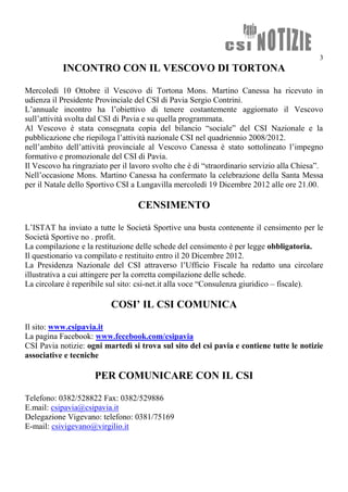 3
           INCONTRO CON IL VESCOVO DI TORTONA

Mercoledì 10 Ottobre il Vescovo di Tortona Mons. Martino Canessa ha ricevuto in
udienza il Presidente Provinciale del CSI di Pavia Sergio Contrini.
L’annuale incontro ha l’obiettivo di tenere costantemente aggiornato il Vescovo
sull’attività svolta dal CSI di Pavia e su quella programmata.
Al Vescovo è stata consegnata copia del bilancio “sociale” del CSI Nazionale e la
pubblicazione che riepiloga l’attività nazionale CSI nel quadriennio 2008/2012.
nell’ambito dell’attività provinciale al Vescovo Canessa è stato sottolineato l’impegno
formativo e promozionale del CSI di Pavia.
Il Vescovo ha ringraziato per il lavoro svolto che è di “straordinario servizio alla Chiesa”.
Nell’occasione Mons. Martino Canessa ha confermato la celebrazione della Santa Messa
per il Natale dello Sportivo CSI a Lungavilla mercoledì 19 Dicembre 2012 alle ore 21.00.

                                   CENSIMENTO

L’ISTAT ha inviato a tutte le Società Sportive una busta contenente il censimento per le
Società Sportive no . profit.
La compilazione e la restituzione delle schede del censimento è per legge obbligatoria.
Il questionario va compilato e restituito entro il 20 Dicembre 2012.
La Presidenza Nazionale del CSI attraverso l’Ufficio Fiscale ha redatto una circolare
illustrativa a cui attingere per la corretta compilazione delle schede.
La circolare è reperibile sul sito: csi-net.it alla voce “Consulenza giuridico – fiscale).

                          COSI’ IL CSI COMUNICA

Il sito: www.csipavia.it
La pagina Facebook: www.fecebook.com/csipavia
CSI Pavia notizie: ogni martedì si trova sul sito del csi pavia e contiene tutte le notizie
associative e tecniche

                     PER COMUNICARE CON IL CSI

Telefono: 0382/528822 Fax: 0382/529886
E.mail: csipavia@csipavia.it
Delegazione Vigevano: telefono: 0381/75169
E-mail: csivigevano@virgilio.it
 