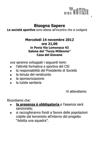 4



                    Bisogna Sapere
Le società sportive sono attese all’incontro che si svolgerà


             Mercoledì 14 novembre 2012
                      ore 21,00
                in Pavia Via Lomonaco 43
               Salone del “Terzo Millennio”
                    Casa del Giovane

  ove saranno sviluppati i seguenti temi:
     l’attività formativa e sportiva del CSI
     la responsabilità del Presidente di Società
     la tenuta del rendiconto
     la sponsorizzazione
     la tutela sanitaria

                                            Vi attendiamo

Ricordiamo che:
     la presenza è obbligatoria e l’assenza sarà
      sanzionata;
     si raccoglieranno fondi a favore delle popolazioni
      colpite dal terremoto all’interno del progetto
      “Adotta una squadra”.
 