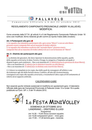5

                                      P A L L A V O L O
       C o m u n i c a t o     U f f i c i a l e   n . 6   d e l   2 2   o t t o b r e   2 0 1 2

      REGOLAMENTO CAMPIONATO PROVINCIALE UNDER 16 (ALLIEVE)
                                           MODIFICA:

Come emanato dalla D.T.N. gli articoli 4 e 6 del Regolamento Campionato Pallavolo Under 16
sono così modificati, fermo restando gli altri commi (si riporta il testo della circolare):

Art. 4 Partecipanti alla gara 
1. Le squadre che intendono partecipare alla gara senza “libero” o con un solo libero
possono essere composte fino ad un massimo di dodici atleti/e.
2. Le squadre che intendono usufruire del “secondo libero” possono essere
composte fino ad un massimo di tredici atleti/e di cui 2 con la funzione di “libero”.

Art. 6 - Distinta dei partecipanti alla gara

1. La distinta dei giocatori, che deve riportare la denominazione della squadra, quella
della squadra avversaria, la data, l'orario, il luogo, la categoria e l'impianto sul quale si
disputa la gara, può contenere: - fino a un massimo di 12 atleti/e(senza la presenza di alcun libero);
- fino a un massimo di 12 atleti/e (se in distinta è inserito un solo libero);
- fino a un massimo di 13 atleti/e(se in distinta sono inseriti due libero).
2. L'elenco va compilato in tre copie, due delle quali da consegnare all'arbitro e una
da trattenere agli atti della Società stessa. L'arbitro, all'atto del riconoscimento,
consegnerà una copia alla squadra avversaria, e trasmetterà l'altra copia al CSI unitamente al
referto ed al rapporto arbitrale.

                                      CALENDARIO GARE
Non essendo giunte richieste sostanziali di modifiche e/o spostamenti gare, il Calendario
Ufficiale delle gare dei Campionati Provinciale di Pallavolo Under 13 e Under 16 è quello
pubblicato sul Com. Uff. n. 5 del 15 ottobre 2012.




                        1.a FESTA MINIVOLLEY
                              DOMENICA 28 OTTOBRE 2012
                             LANDRIANO – ORATORIO S.LUIGI
                                            Programma:
                             ore 14,30 – 15,00 ritrovo iscrizioni squadre
                             ore 15,00 composizioni gironi - inizio gare
                             ore 17,00 – 17,30 termine gare - merenda
 