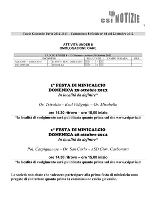 7

       Calcio Giovanile Pavia 2012-2013 – Comunicato Ufficiale n° 04 del 22 ottobre 2012


                                      ATTIVITÀ UNDER 8
                                     OMOLOGAZIONE GARE

                          CALCIO UNDER 8 - 1° Giornata – sabato 20 Ottobre 2012
                        INCONTRO                          RISULTATO         CAMPO DI GARA   ORA
  AQUILOTTI VIDIGULFO       -   LUPETTI REAL VIDIGULFO     5   -   1
  US COPIANO                -   JUNIOR K2                  9   -   0




                             1° FESTA DI MINICALCIO
                            DOMENICA 28 ottobre 2012
                                 In località da definire*

                   Or. Trivolzio – Real Vidigulfo – Or. Mirabello
                         ore 14.30 ritrovo – ore 15,00 inizio
  *la località di svolgimento sarà pubblicata quanto prima sul sito www.csipavia.it


                             1° FESTA DI MINICALCIO
                            DOMENICA 28 ottobre 2012
                                 In località da definire*

          Pol. Carpignanese – Or. San Carlo – ASD Giov. Carbonara
                         ore 14.30 ritrovo – ore 15,00 inizio
  *la località di svolgimento sarà pubblicata quanto prima sul sito www.csipavia.it


Le società non citate che volessero partecipare alla prima festa di minicalcio sono
pregate di contattare quanto prima la commissione calcio giovanile.
 