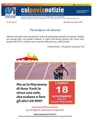 N. 38 anno 31 Martedì 5 novembre 2019
Partecipare ed educare
Educare allo sport resta una parola d’ordine di grandissima attualità ed urgenza. Sempre
più emerge però, con grande evidenza, il valore dell’attività sportiva per come viene
proposta dal CSI: a misura e per la crescita delle persone e della società.
Vittorio Bosio - Presidente Nazionale CSI
 