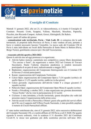 2
Consiglio di Comitato
Martedì 11 gennaio 2022, alle ore 21, in videoconferenza, si è riunito il Consiglio di
Comitato. Presenti: Crotti, Scappini, Vallone, Marchetti, Moschino, Paparella,
Piccolini, don Riccardo Campari, Ariberti, Grossi, Ghiringhelli, De Rubeis.
Questi i punti all’ordine del giorno:
- comunicazioni sede territoriale, Pavia - Viale Lodi, 20: si comunica che la sede
territoriale, di proprietà della Provincia di Pavia, è stata venduta all’asta, pertanto a
breve si renderà necessario lasciare l’immobile. La nuova sede del Comitato CSI di
Pavia è stata individuata nei locali della Parrocchia di Santa Maria in Betlem (Pavia,
Borgo Ticino), gentilmente concessi per i fini dell’Associazione.
- resoconto attività sportiva 2021/2022:
Queste le attività sino ad oggi promosse e/o organizzate:
 Attività ludico motoria: camminata non competitiva a passo libero denominata
“Tra cascine e fiumi”, da organizzarsi a marzo 2022 nel Comune di Travacò
Siccomario. Stante l’odierna situazione pandemica si renderà necessario
posticiparla di un paio di mesi, indicativamente a maggio 2022.
 Badminton: organizzazione del Campionato Interregionale con il Comitato CSI
di Savona (3 società partecipanti)
 Karate: organizzazione del Campionato Territoriale
 Calcio Open: organizzazione del Campionato Open a 7 (14 squadre iscritte) e di
quello Open a 11 (32 squadre iscritte, suddivise in due gironi)
 Calcio giovanile: organizzazione dell’attività Under 8 a cinque giocatori (7
squadre iscritte)
 Pallavolo Open: organizzazione del Campionato Open Mista (6 squadre iscritte)
 Nordic e Fitwalking: a ottobre 2021, è stata organizzata una giornata denominata
“Gioca Nordic” che ha visto la partecipazione di 12 iscritti
 Ciclismo: è stata introdotta, a livello territoriale, questa disciplina che vedrà dal
prossimo marzo l’organizzazione delle prime corse
 Attività sociali rivolte a Parrocchie e Oratori: grazie alla qualità dei servizi offerti
dal CSI, con il supporto dell’Ufficio Fiscale Nazionale, è stato possibile ampliare
il numero di Circoli Parrocchiali affiliati.
E’ stato inoltre sottolineato che, sino al 31 gennaio 2022, salvo successive deliberazioni
del Consiglio Nazionale CSI, ci si potrà affiliare al CSI Pavia a soli € 20,00. Per quanto
riguarda le tessere ordinarie, vista la scadenza il 31 dicembre 2021 del Contributo
Covid-19, le stesse non godranno più della scontistica prevista nell’anno 2021.
 