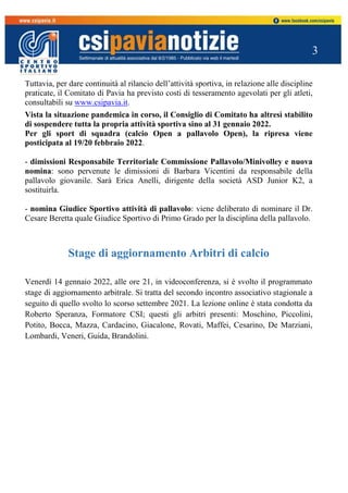 3
Tuttavia, per dare continuità al rilancio dell’attività sportiva, in relazione alle discipline
praticate, il Comitato di Pavia ha previsto costi di tesseramento agevolati per gli atleti,
consultabili su www.csipavia.it.
Vista la situazione pandemica in corso, il Consiglio di Comitato ha altresì stabilito
di sospendere tutta la propria attività sportiva sino al 31 gennaio 2022.
Per gli sport di squadra (calcio Open a pallavolo Open), la ripresa viene
posticipata al 19/20 febbraio 2022.
- dimissioni Responsabile Territoriale Commissione Pallavolo/Minivolley e nuova
nomina: sono pervenute le dimissioni di Barbara Vicentini da responsabile della
pallavolo giovanile. Sarà Erica Anelli, dirigente della società ASD Junior K2, a
sostituirla.
- nomina Giudice Sportivo attività di pallavolo: viene deliberato di nominare il Dr.
Cesare Beretta quale Giudice Sportivo di Primo Grado per la disciplina della pallavolo.
Stage di aggiornamento Arbitri di calcio
Venerdì 14 gennaio 2022, alle ore 21, in videoconferenza, si è svolto il programmato
stage di aggiornamento arbitrale. Si tratta del secondo incontro associativo stagionale a
seguito di quello svolto lo scorso settembre 2021. La lezione online è stata condotta da
Roberto Speranza, Formatore CSI; questi gli arbitri presenti: Moschino, Piccolini,
Potito, Bocca, Mazza, Cardacino, Giacalone, Rovati, Maffei, Cesarino, De Marziani,
Lombardi, Veneri, Guida, Brandolini.
 