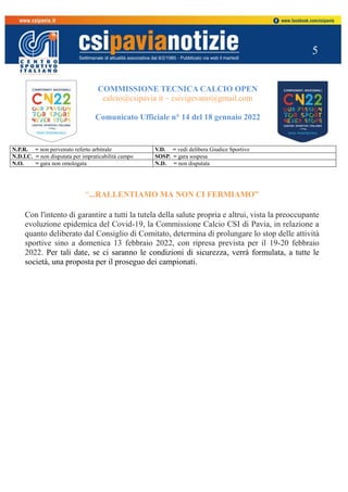 5
COMMISSIONE TECNICA CALCIO OPEN
calcio@csipavia.it – csivigevano@gmail.com
Comunicato Ufficiale n° 14 del 18 gennaio 2022
N.P.R. = non pervenuto referto arbitrale V.D. = vedi delibera Giudice Sportivo
N.D.I.C. = non disputata per impraticabilità campo SOSP. = gara sospesa
N.O. = gara non omologata N.D. = non disputata
“...RALLENTIAMO MA NON CI FERMIAMO”
Con l'intento di garantire a tutti la tutela della salute propria e altrui, vista la preoccupante
evoluzione epidemica del Covid-19, la Commissione Calcio CSI di Pavia, in relazione a
quanto deliberato dal Consiglio di Comitato, determina di prolungare lo stop delle attività
sportive sino a domenica 13 febbraio 2022, con ripresa prevista per il 19-20 febbraio
2022. Per tali date, se ci saranno le condizioni di sicurezza, verrà formulata, a tutte le
società, una proposta per il proseguo dei campionati.
 