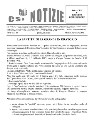 LO SPORT
E’
RISPETTO
DELLE REGOLE

R E G . T R I B . D I P A V I A N . 303 D E L 8 /2/1985 - D I R E T T O R E R E S P O N S A B I L E S E R G I O C O N T R I N I - S T A M P A T O I N P R O P R I O I N P A V I A
V I A L E L O D I , 20 - S PE DIZ ION E IN AB BONAME NTO POSTALE - C O M M A 27 - A R T 21 - L E G G E 549/95 – P A V I A
S E D E P A V I A – V I A L E L O D I , 20: T E L . 0382/528822
F A X 0382/529886
www.c si pa via. it
e -mai l: c si pa via @c si pavia .i t
U F F I C I O D I V I G E V A N O – V I A M A D O N N A 7 D O L O R I , 31 :
T E L ./ F A X 0381/75169

N°45 anno 25

Giocare per credere

Martedì 3 Dicembre 2013

LA SANTITA’ SI FA GRANDE IN ORATORIO
Si racconta che dalla sua finestra, al 27° piano del Pirellone, dov’era impegnato, potesse
osservare i ragazzi dell’oratorio Sant’Agostino di Via Copernico, ai quali dedicava ogni
sua energia.
Ora continua a vegliare sui loro figli e nipoti. Da molto più in alto.
Stiamo parlando di Attilio Giordani, laico e padre di famiglia, cooperatore salesiano, nato
a Milano cent’anni fa, il 3 febbraio 1913, morto a Campo Grande, in Brasile, il 18
dicembre 1972.
Il 9 ottobre scorso Papa Francesco ha autorizzato la Congregazione delle cause dei santi a
promulgare il decreto relativo alle virtù eroiche del servo di Dio Attilio Giordani, che
dunque ora è venerabile.
Operaio della Pirelli, Attilio diede grande impulso all’oratorio.
A lui si deve l’ideazione della “crociata della bontà”.
Alla fine degli anni ‘60 partì per il Brasile con i tre figli, impegnato nelle missioni
dell’Operazione Mato Grosso, dove portò il modello dell’oratorio ambrosiano.
E dove morì d’infarto.
Il suo corpo riposa nella basilica di Sant’Agostino.
Oggi il “suo” oratorio, retto dai salesiani, è frequentato da 700 bambini e ragazzi (tra cui
150 animatori), molti d’origine straniera, soprattutto egiziani, filippini, peruviani.
Un luogo d’accoglienza, incontro, amicizia, dove il Vangelo illumina la proposta
educativa e costruisce la città di domani.
Abbiamo ripreso integralmente da “Avvenire” questo testo perché:
 rende attuale la “santità” espressa, come si è detto, da un semplice padre di
famiglia,
 questo cooperatore salesiano conta nella sua famiglia un altro membro appartenente
alla congregazione di San Giovanni Bosco don Camillo Giordani – fratello di Attilio
– Sacerdote presente nel Santuario di Santa Maria delle Grazie in Pavia.

 