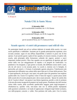 1
N. 45 anno 33 Martedì 7 dicembre 2021
Natale CSI: le Sante Messe
12 dicembre 2021
per le società della Lomellina, ore 11.30, Parona
14 dicembre 2021
per le società dell’Oltrepò, ore 20.30, Lungavilla
18 dicembre 2021
per le società di Pavia, ore 17, Certosa di Pavia
Scuole aperte: vi entri chi promuove sani stili di vita
Ho partecipato lunedì sera ad un webinar dedicato al mondo della scuola e ne sono
uscito gratificato e soddisfatto. Anzitutto per la grande partecipazione registrata: circa
novanta comitati, segno di una diffusa disponibilità a mettersi in gioco che fa ben
sperare. E poi perché questa voglia di fare squadra, di crescere insieme, di aprirci alla
scuola, sede principale della formazione culturale dei ragazzi, porterà a nuovi
importanti risultati positivi. Dico fare squadra con un significato di apertura agli altri
settori della vita con atteggiamento di rispetto e di progetti da condividere. La
pandemia ci ha insegnato, e ogni giorno ci ricorda, che dobbiamo essere umili e cauti,
che da soli non si va da nessuna parte. La scuola è, insieme con le famiglie, le
parrocchie, gli oratori e i Comuni, la principale agenzia educativa, l’interlocutore più
importante per diffondere una cultura dello sport fatto per le il bene delle persone. Non
lo sport-spettacolo, che ha già i suoi spazi, ma quello sport che garantisce una migliore
qualità della vita. Essere Csi significa volere il bene dei ragazzi e questo passa anche
dalla scuola dove la nostra proposta può e deve essere presente. Spesso ho sentito dire
che la “scuola è chiusa”, ma questa è una lettura ingenerosa, perché a volte la serratura
è dovuta alla nostra incapacità di proporci nel modo giusto. Prendiamo atto dell’enorme
valore della scuola, della eccellente qualità della maggior parte degli insegnanti e
chiediamoci se, qualche volta, non siamo stati noi in difetto, poiché impreparati
sulle questioni scolastiche e sul modo di approcciare i dirigenti degli Istituti scolastici,
con delle proposte concrete e valide. Non partiamo dal nulla, però. Con la nostra
 