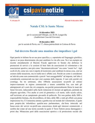 1
N. 46 anno 33 Martedì 14 dicembre 2021
Natale CSI: le Sante Messe
14 dicembre 2021
per le società dell’Oltrepò, ore 20.30, Lungavilla
(Auditorium Casa del Giovane)
18 dicembre 2021
per le società di Pavia, ore 17, chiesa parrocchiale in Certosa di Pavia
Sul decreto fiscale una manina che impedisce i gol
Ogni parola in italiano ha un suo peso specifico, e, soprattutto nel linguaggio giuridico,
spesso è un peso determinante che può cambiare la vita alle cose. Ne è un esempio un
recente emendamento al Decreto Fiscale approvato in Senato che definisce le
prestazioni di servizi e le cessioni di beni fatte da associazioni di volontariato e da
associazioni sportive, non più come “decommercializzate” ma come “esenti Iva”. Agli
occhi di chi, come noi, non è esperto di tecnicismi, può sembrare la stessa cosa, cioè un
esonero dalla tassazione, ma in realtà non è affatto così. Perché un conto è considerare
un’attività come non commerciale e perciò “mai assoggettabile” ad imposte, tutt’altro è
considerarla commerciale ma (per ora) esentata dalle imposte. E non solo perché ciò
costringe, fra tre settimane, oltre 100mila associazioni no-profit ad entrare
improvvisamente in regime commerciale e tenere contabilità Iva, con tutti gli
adempimenti ed i costi che ciò comporta, ma perché potenzialmente libera le mani dei
futuri Governi, inducendoli nella facile tentazione di iniziare ad applicare, partendo da
aliquote agevolate, l’Iva anche ai corsi di ginnastica o di nuoto, sulle scuole calcio,
sull’iscrizione ad un campionato giovanile di pallavolo. Per non parlare delle SSD a
responsabilità limitata, che diverrebbero, di fatto, delle SRL a tutti gli effetti con piena
imposizione Iva. È l’ennesima entrata a gamba tesa sul mondo del volontariato, il quale
pare proprio che infastidisca qualche area parlamentare, che forse intravede nel
basso costo dei servizi no-profit una concorrenza sleale agli interessi commerciali, e
sembra dar corpo ad una teoria secondo la quale il Terzo Settore possa danneggiare i
primi due. Minacciare però delle associazioni sportive e di promozione sociale che
 