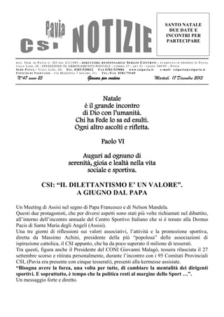 SANTO NATALE
DUE DATE E
INCONTRI PER
PARTECIPARE

R E G . T R I B . D I P A V I A N . 303 D E L 8 /2/1985 - D I R E T T O R E R E S P O N S A B I L E S E R G I O C O N T R I N I - S T A M P A T O I N P R O P R I O I N P A V I A
V I A L E L O D I , 20 - S PE DIZ ION E IN AB BONAME NTO POSTALE - C O M M A 27 - A R T 21 - L E G G E 549/95 – P A V I A
S E D E P A V I A – V I A L E L O D I , 20: T E L . 0382/528822
F A X 0382/529886
www.c si pa via. it
e -mai l: c si pa via @c si pavia .i t
U F F I C I O D I V I G E V A N O – V I A M A D O N N A 7 D O L O R I , 31 :
T E L ./ F A X 0381/75169

N°47 anno 25

Giocare per credere

Martedì 17 Dicembre 2013

Natale
è il grande incontro
di Dio con l’umanità.
Chi ha Fede lo sa ed esulti.
Ogni altro ascolti e rifletta.
Paolo VI
Auguri ad ognuno di
serenità, gioia e lealtà nella vita
sociale e sportiva.
CSI: “IL DILETTANTISMO E’ UN VALORE”.
A GIUGNO DAL PAPA
Un Meeting di Assisi nel segno di Papa Francesco e di Nelson Mandela.
Questi due protagonisti, che per diversi aspetti sono stati più volte richiamati nel dibattito,
all’interno dell’incontro annuale del Centro Sportivo Italiano che si è tenuto alla Domus
Pacis di Santa Maria degli Angeli (Assisi).
Una tre giorni di riflessioni sui valori associativi, l’attività e la promozione sportiva,
diretta da Massimo Achini, presidente della più “popolosa” delle associazioni di
ispirazione cattolica, il CSI appunto, che ha da poco superato il milione di tesserati.
Tra questi, figura anche il Presidente del CONI Giovanni Malagò, tessera rilasciata il 27
settembre scorso e ritirata personalmente, durante l’incontro con i 95 Comitati Provinciali
CSI, (Pavia era presente con cinque tesserati), presenti alla kermesse assisiate.
“Bisogna avere la forza, una volta per tutte, di cambiare la mentalità dei dirigenti
sportivi. E soprattutto, è tempo che la politica resti al margine dello Sport …”.
Un messaggio forte e diretto.

 