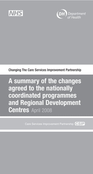 Changing The Care Services Improvement Partnership


A summary of the changes
agreed to the nationally
coordinated programmes
and Regional Development
Centres April 2008