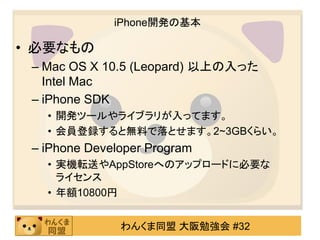 iPhone開発の基本

• 必要なもの
 – Mac OS X 10.5 (Leopard) 以上の入った
   Intel Mac
 – iPhone SDK
   • 開発ツールやライブラリが入ってます。
   • 会員登録すると無料で落...