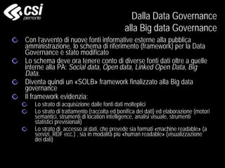 Con l’avvento di nuove fonti informative esterne alla pubblica
amministrazione, lo schema di riferimento (framework) per la Data
Governance è stato modificato
Lo schema deve ora tenere conto di diverse fonti dati oltre a quelle
interne alla PA: Social data, Open data, Linked Open Data, Big
Data.
Diventa quindi un «SOLB» framework finalizzato alla Big data
governance
Il framework evidenzia:
Lo strato di acquisizione dalle fonti dati molteplici
Lo strato di trattamento (raccolta ed bonifica dei dati) ed elaborazione (motori
semantici, strumenti di location intelligence, analisi visuale, strumenti
statistici previsionali)
Lo strato di accesso ai dati, che prevede sia formati «machine readable» (a
servizi, RDF ecc.) , sia in modalità più «human readable» (visualizzazione
dei dati)
Dalla Data Governance
alla Big data Governance
 