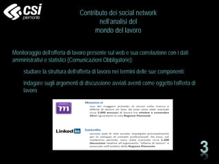 Monitoraggio dell’offerta di lavoro presente sul web e sua correlazione con i dati
amministrativi e statistici (Comunicazioni Obbligatorie):
1. studiare la struttura dell’offerta di lavoro nei termini delle sue componenti;
2. indagare sugli argomenti di discussione avviati aventi come oggetto l’offerta di
lavoro
Contributo dei social network
nell’analisi del
mondo del lavoro
 