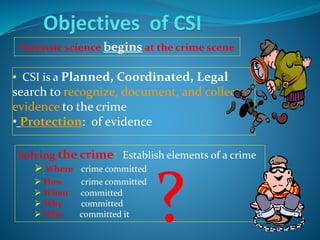 • CSI is a Planned, Coordinated, Legal
search to recognize, document, and collect
evidence to the crime
• Protection: of evidence
Objectives of CSI
Solving the crime: Establish elements of a crime
 Where crime committed
 How crime committed
 When committed
 Why committed
 Who committed it
Forensic science begins at the crime scene.
?
 
