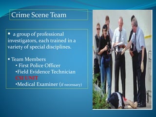  a group of professional
investigators, each trained in a
variety of special disciplines.
 Team Members
• First Police Officer
•Field Evidence Technician
CSI UNIT
•Medical Examiner (if necessary)
Crime Scene Team
 