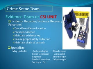 Crime Scene Team
 Evidence Recorder/Evidence Recovery
Personnel
Describe evidence location
Package evidence
Maintain evidence log
Ensure proper safety collection
Maintain chain of custody
Specialists
May include: Anthropologist Blood expert
Bomb technician Criminalist
Engineer Entomologist
Medical examiner Odontologist
Surveyor Etc.
 