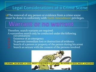 The removal of any person or evidence from a crime scene
must be done in conformity with Forth Amendment privileges.
Therefore, search warrants are required.
A warrantless search only be conducted under the following
circumstances:
 Existence of an emergency
 To prevent immediate loss or destruction of evidence
 Search of a person or property of the person during his arrest
 Search an seizure with the consent of the persons involved
 