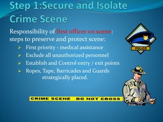 Responsibility of first officer on scene:
steps to preserve and protect scene:
 First priority - medical assistance
 Exclude all unauthorized personnel
 Establish and Control entry / exit points
 Ropes, Tape, Barricades and Guards
strategically placed.
 