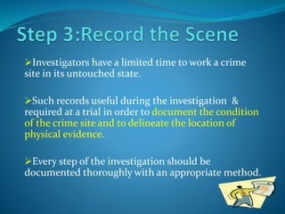 Investigators have a limited time to work a crime
site in its untouched state.
Such records useful during the investigation &
required at a trial in order to document the condition
of the crime site and to delineate the location of
physical evidence.
Every step of the investigation should be
documented thoroughly with an appropriate method.
 