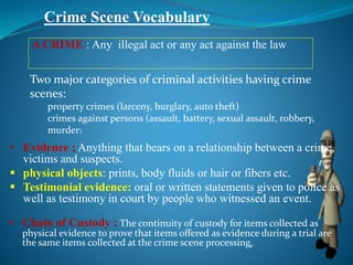 Crime Scene Vocabulary
• Chain of Custody : The continuity of custody for items collected as
physical evidence to prove that items offered as evidence during a trial are
the same items collected at the crime scene processing.
A CRIME : Any illegal act or any act against the law
• Evidence ; Anything that bears on a relationship between a crime,
victims and suspects.
 physical objects: prints, body fluids or hair or fibers etc.
 Testimonial evidence: oral or written statements given to police as
well as testimony in court by people who witnessed an event.
Two major categories of criminal activities having crime
scenes:
property crimes (larceny, burglary, auto theft)
crimes against persons (assault, battery, sexual assault, robbery,
murder)
 