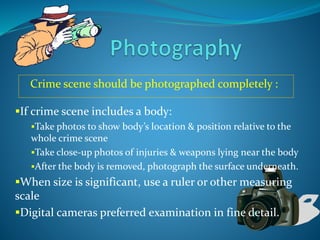 Crime scene should be photographed completely :
If crime scene includes a body:
Take photos to show body’s location & position relative to the
whole crime scene
Take close-up photos of injuries & weapons lying near the body
After the body is removed, photograph the surface underneath.
When size is significant, use a ruler or other measuring
scale
Digital cameras preferred examination in fine detail.
 