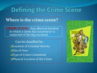 Can be classified by:
Location of Criminal Activity
Size of Area
Type of Crime Committed
Physical Location of the Crime
Where is the crime scene?
CRIME SCENE: Any physical location
in which a crime has occurred or is
suspected of having occurred.
 