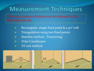 The exact location of objects can be obtained by the
following methods:
 Rectangular :single fixed point & a 90° wall
 Triangulation using two fixed points
 Baseline method , Transecting
 Polar Coordinates
 XY axis method
 
