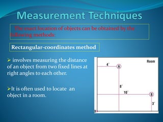 The exact location of objects can be obtained by the
following methods:
 involves measuring the distance
of an object from two fixed lines at
right angles to each other.
It is often used to locate an
object in a room.
Rectangular-coordinates method
 