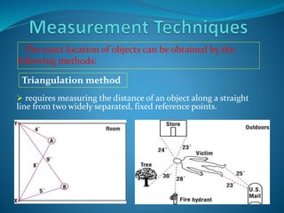 The exact location of objects can be obtained by the
following methods:
 requires measuring the distance of an object along a straight
line from two widely separated, fixed reference points.
Triangulation method
 