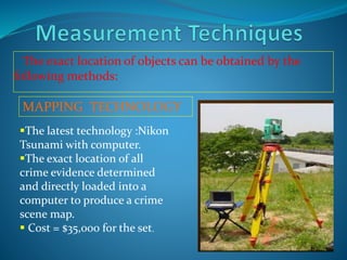 The exact location of objects can be obtained by the
following methods:
MAPPING TECHNOLOGY
The latest technology :Nikon
Tsunami with computer.
The exact location of all
crime evidence determined
and directly loaded into a
computer to produce a crime
scene map.
 Cost = $35,000 for the set.
 